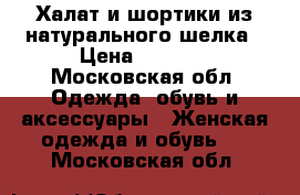 Халат и шортики из натурального шелка › Цена ­ 3 000 - Московская обл. Одежда, обувь и аксессуары » Женская одежда и обувь   . Московская обл.